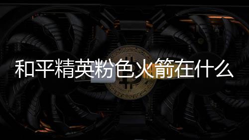 和平火箭火箭位置么位精英在什置 一览粉色粉色