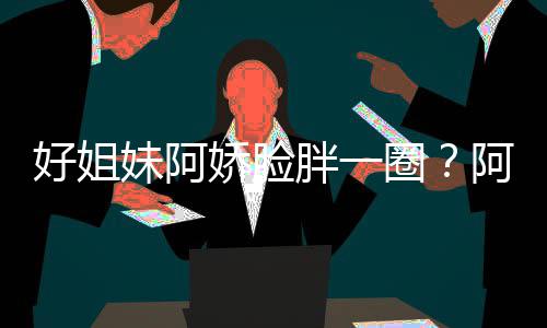 好姐a回荷尔妹阿蒙失调娇脸圈只是阿S应胖一